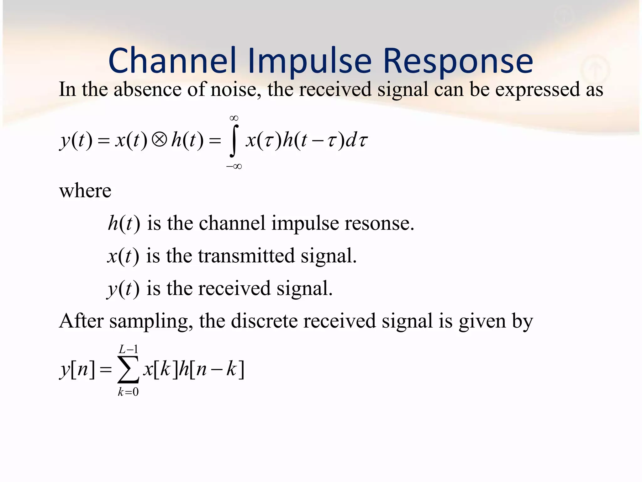 Channel Impulse Response
In the absence of noise, the received signal can be expressed as
( ) ( ) ( ) ( ) ( )
where
( ) is the channel impulse resonse.
( ) is the transmitted signal.
( ) i
y t x t h t x h t d
h t
x t
y t
  


   
1
0
s the received signal.
After sampling, the discrete received signal is given by
[ ] [ ] [ ]
L
k
y n x k h n k


 
 