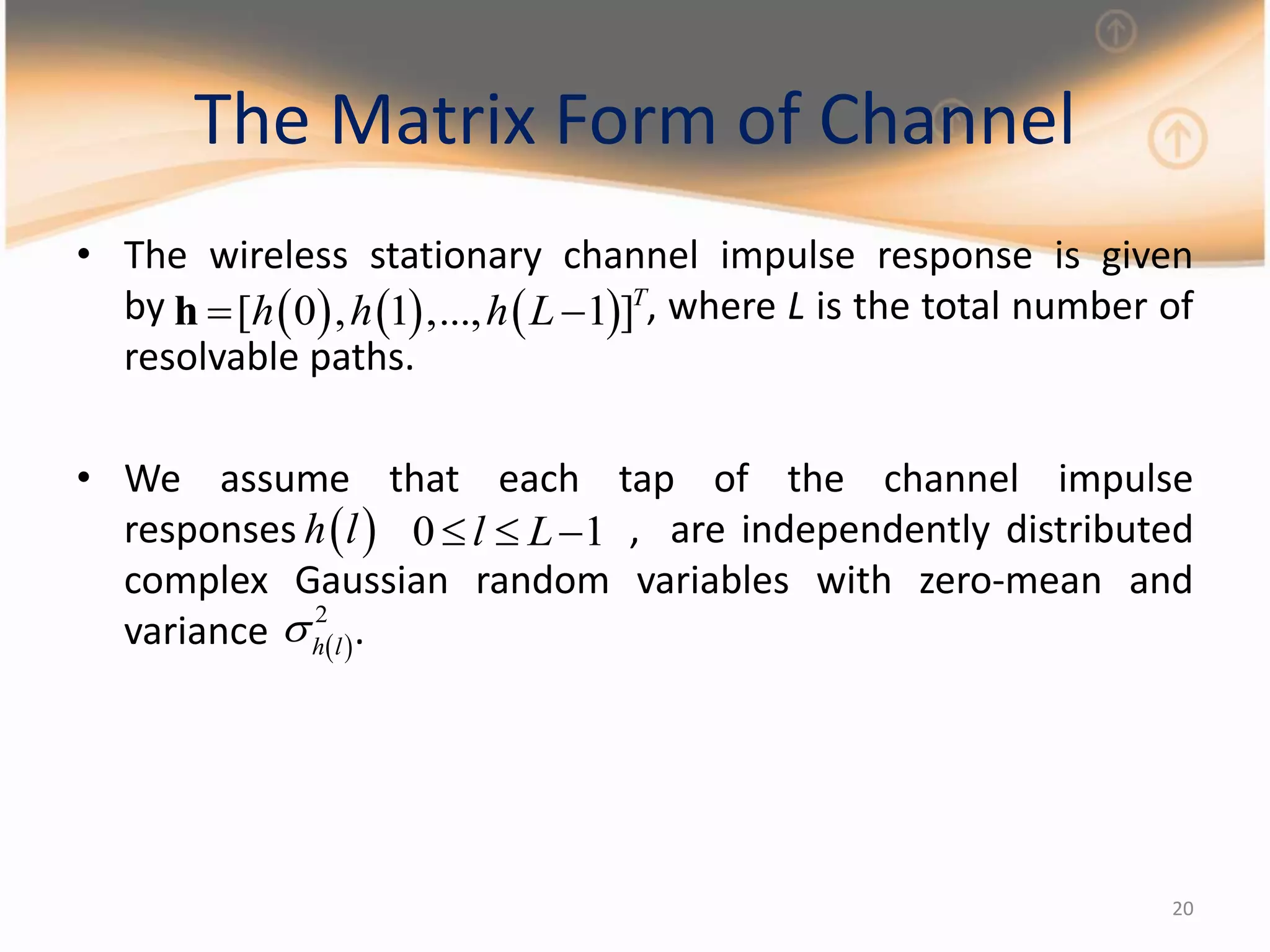 20
The Matrix Form of Channel
• The wireless stationary channel impulse response is given
by , where L is the total number of
resolvable paths.
• We assume that each tap of the channel impulse
responses , are independently distributed
complex Gaussian random variables with zero-mean and
variance .
     [ 0 , 1 ,..., 1 ]T
h h h L h
 h l 0 1l L  
 
2
h l

 
