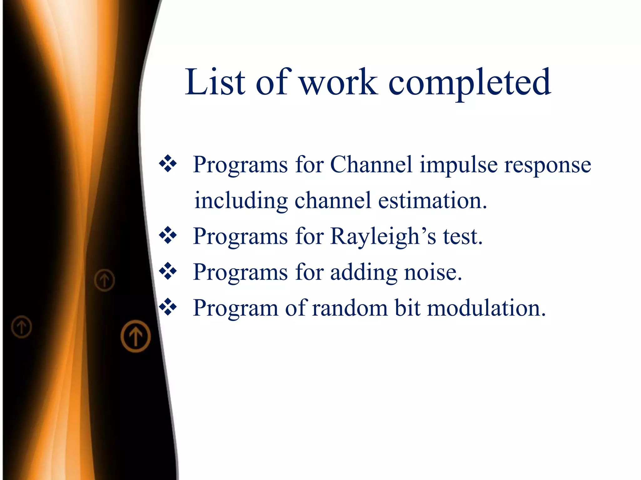 List of work completed
 Programs for Channel impulse response
including channel estimation.
 Programs for Rayleigh’s test.
 Programs for adding noise.
 Program of random bit modulation.
 