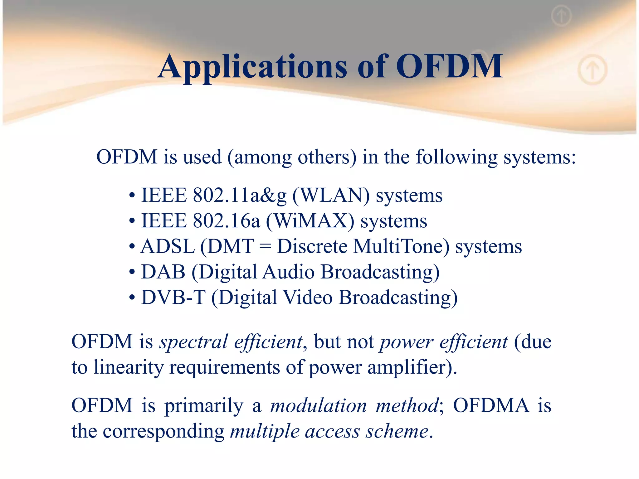 Applications of OFDM
OFDM is used (among others) in the following systems:
• IEEE 802.11a&g (WLAN) systems
• IEEE 802.16a (WiMAX) systems
• ADSL (DMT = Discrete MultiTone) systems
• DAB (Digital Audio Broadcasting)
• DVB-T (Digital Video Broadcasting)
OFDM is spectral efficient, but not power efficient (due
to linearity requirements of power amplifier).
OFDM is primarily a modulation method; OFDMA is
the corresponding multiple access scheme.
 