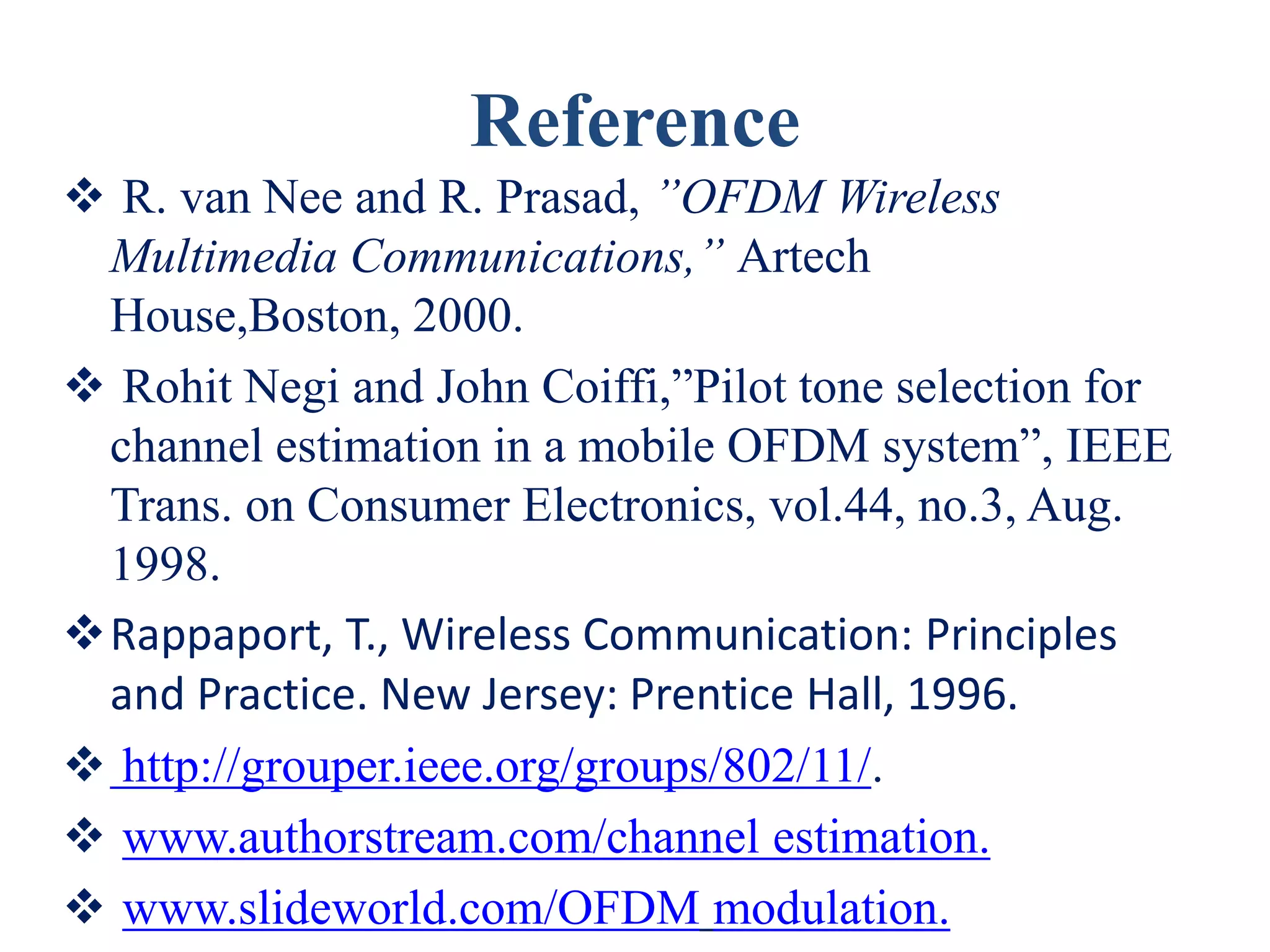 Reference
 R. van Nee and R. Prasad, ”OFDM Wireless
Multimedia Communications,” Artech
House,Boston, 2000.
 Rohit Negi and John Coiffi,”Pilot tone selection for
channel estimation in a mobile OFDM system”, IEEE
Trans. on Consumer Electronics, vol.44, no.3, Aug.
1998.
Rappaport, T., Wireless Communication: Principles
and Practice. New Jersey: Prentice Hall, 1996.
 http://grouper.ieee.org/groups/802/11/.
 www.authorstream.com/channel estimation.
 www.slideworld.com/OFDM modulation.
 