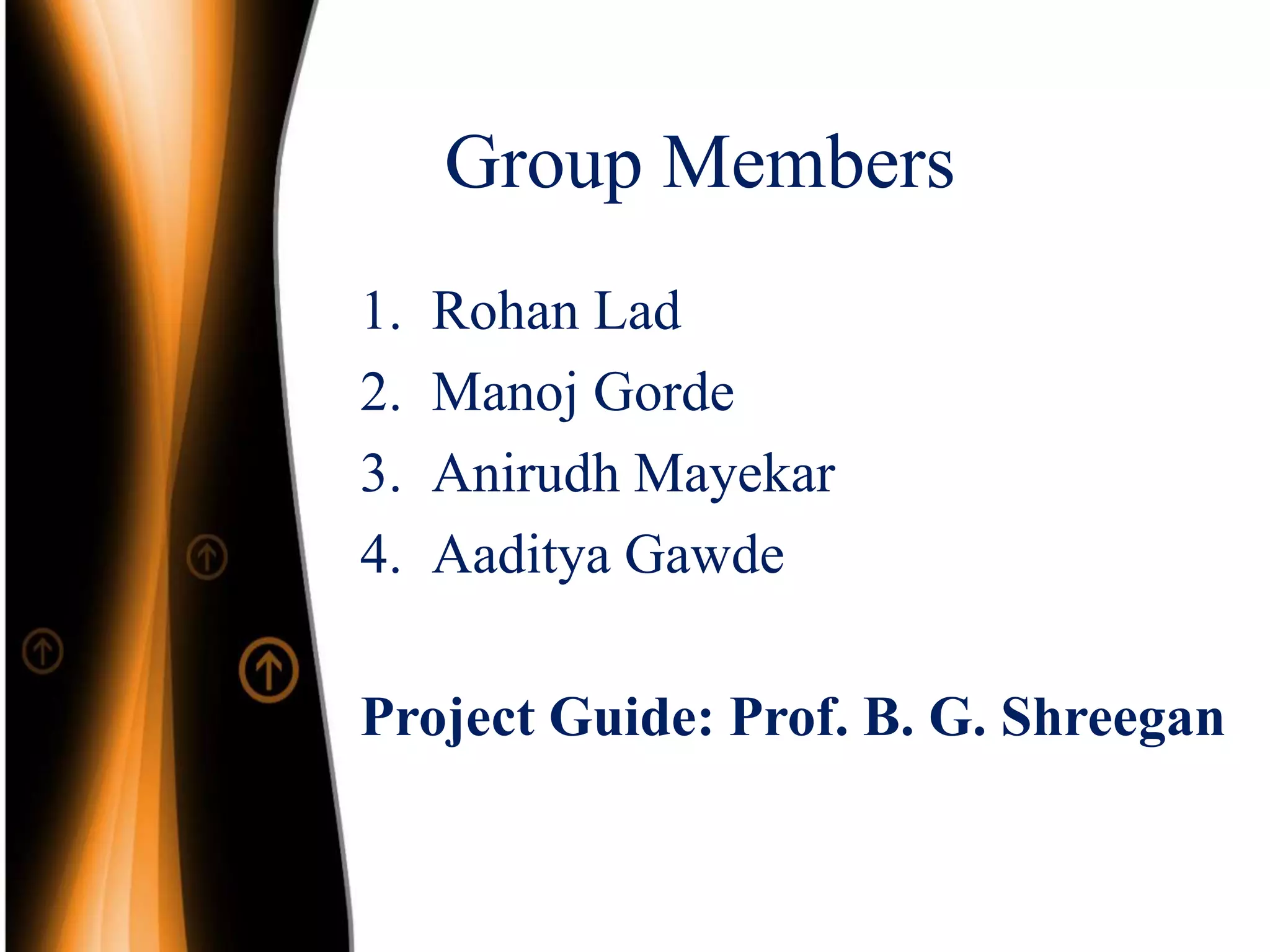 Group Members
1. Rohan Lad
2. Manoj Gorde
3. Anirudh Mayekar
4. Aaditya Gawde
Project Guide: Prof. B. G. Shreegan
 