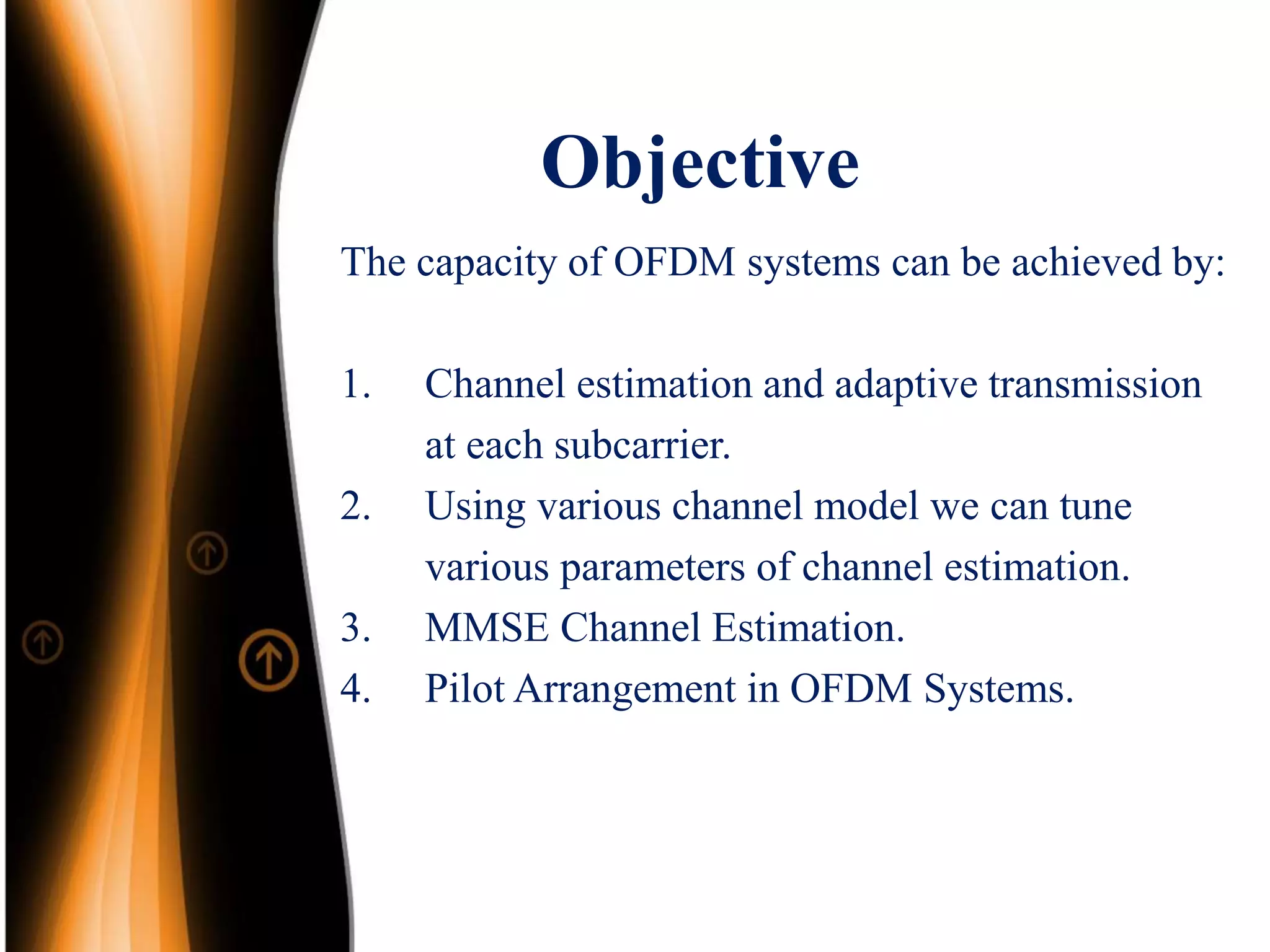 Objective
The capacity of OFDM systems can be achieved by:
1. Channel estimation and adaptive transmission
at each subcarrier.
2. Using various channel model we can tune
various parameters of channel estimation.
3. MMSE Channel Estimation.
4. Pilot Arrangement in OFDM Systems.
 