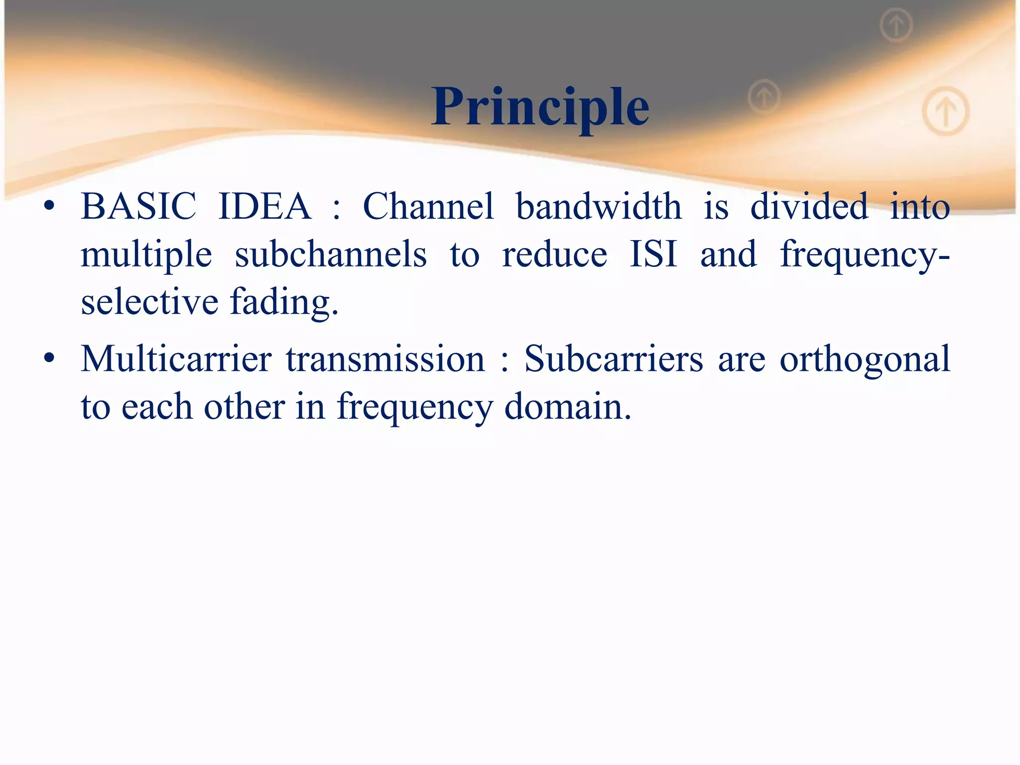 Principle
• BASIC IDEA : Channel bandwidth is divided into
multiple subchannels to reduce ISI and frequency-
selective fading.
• Multicarrier transmission : Subcarriers are orthogonal
to each other in frequency domain.
 