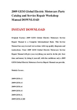 2009 GEM Global Electric Motorcars Parts
Catalog and Service Repair Workshop
Manual DOWNLOAD
INSTANT DOWNLOAD
Original Factory 2009 GEM Global Electric Motorcars Service
Repair Manual is a Complete Informational Book. This Service
Manual has easy-to-read text sections with top quality diagrams and
instructions. Trust 2009 GEM Global Electric Motorcars Service
Repair Manual will give you everything you need to do the job. Save
time and money by doing it yourself, with the confidence only a 2009
GEM Global Electric Motorcars Service Repair Manual can provide.
Models Covers:
2009 GEM e2
2009 GEM e4
2009 GEM e6
2009 GEM eS
2009 GEM eL
2009 GEM eLXD
 