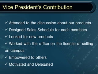 Vice President’s Contribution
 Attended to the discussion about our products
 Designed Sales Schedule for each members
 Looked for new products
 Worked with the office on the license of selling
on campus
 Empowered to others
 Motivated and Delegated
 