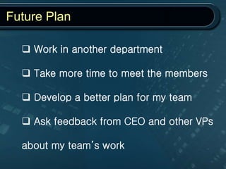 Future Plan
 Work in another department
 Take more time to meet the members
 Develop a better plan for my team
 Ask feedback from CEO and other VPs
about my team’s work
 