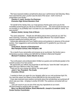  
 
“We have received endless compliments about your ‘performance’ last Saturday. Many
have said that this year’s auction was the best of the seven - both in terms of
presentation and results.” 
Charles A. Lewis, Auction Co-Chairman 
Evanston High School Boosters Club 
 
“On behalf of the Variety Club, our most gracious thanks goes out to you for the
incredible auctioning job you did at our Domino’s event. …the event would not have run
as smoothly or as profitably had it not been for your expertise and ability to ‘ad-lib. You
were terrific!” 
Barbara Sellett, Variety Club of Illinois 
 
“You were awesome! …People are still talking about what a great job you did! You
were charming, humorous, entertaining and highly effective! Your student helpers
enjoyed meeting and working with you.  
I personally appreciate all of your helpful advice and guidance in advance of the actual
auction. Your suggestions were extremely helpful and I’m grateful for your time and
expertise.” 
Cindy Buck, Director of Development 
New Hampton School, New Hampton, NH 
 
“As a result of your personality and prowess as an auctioneer, the Auction was a
tremendous success netting over $25,000 for Children’s Memorial Hospital.” 
Michael P. Goldman, Katten Muchin & Zavis
 
“Your enthusiasm and professionalism thrilled our guests and contributed greatly to the
overall success of our live auction. 
We appreciate your efforts and would like to ask that you “save the date” next year to
again lend your talents to help The Cradle.  
Thank you for your energy and efforts! You were great!” 
Julie S. Tye, President, The Cradle 
Evanston, Illinois 
 
“I wanted to thank you again for your fantastic effort as our oral auctioneer April 7th.
You were the reason we raised a record $96,500 for the oral auction items. 
I have also received many positive comments about the scholarships we auctioned off
which was your idea…bringing in another $10,000. The audience connected with our
mission. 
…(we) can count on you as one of the very key ingredients to our event. 
We look forward to working with you again.” 
Mary Lou Mulvihill Skalkos, Board MemberSt. Joseph’s Carondelet Child
Center Auction Coordinator
 