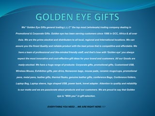 We” Golden Eye Gifts general trading L.L.C” the top most (wholesale) trading company dealing in
Promotional & Corporate Gifts. Golden eye has been serving customers since 1998 in GCC, Africa & all over
Asia. We are the prime stockist and distributers to all local, regional and International locations. We can
assure you the finest Quality and reliable product with the best prices that is competitive and affordable. We
have a team of professional and like-minded friendly staff, and that’s how with ‘Golden eye’ you always
expect the most innovative and cost-effective gift ideas for your brand and customers. All our Goods are
ready-stocked. We have a huge range of products: Corporate gifts, promotional gifts, Customized USB,
Wireless Mouse, Exhibition gifts, pen drive, Nonwoven bags, mouse pads, ceramic mugs/cups, promotional
pens, metal pens, leather gifts, thermal flasks, genuine leather gifts, conference Bags, Conference folders,
Laptop Bag, Laptop sleeve, logo shaped USB, power bank, travel adapter. Attention to quality and reliability
is our motto and we are passionate about products and our customers. We are proud to say that Golden
eye is “With you” in gift selection.
EVERYTHING YOU NEED …WE ARE RIGHT HERE ! ! !
 