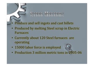 • Produce and sell ingots and cast billets
• Produced by melting Steel scrap in Electric
Furnaces
• Currently about 120 Steel furnaces are
operating
• 15000 labor force is employed
• Production 3 million metric tons in 2005-06
 