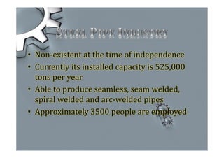 • Non-existent at the time of independence
• Currently its installed capacity is 525,000
tons per year
• Able to produce seamless, seam welded,
spiral welded and arc-welded pipes
• Approximately 3500 people are employed
 