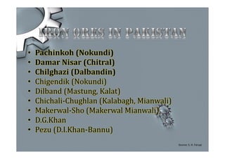 • Pachinkoh (Nokundi)
• Damar Nisar (Chitral)
• Chilghazi (Dalbandin)
• Chigendik (Nokundi)
• Dilband (Mastung, Kalat)
• Chichali-Chughlan (Kalabagh, Mianwali)
• Makerwal-Sho (Makerwal Mianwali)
• D.G.Khan
• Pezu (D.I.Khan-Bannu)
Source: S. H. Faruqi
 