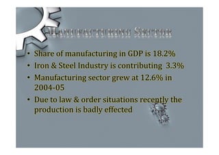 • Share of manufacturing in GDP is 18.2%
• Iron & Steel Industry is contributing 3.3%
• Manufacturing sector grew at 12.6% in
2004-05
• Due to law & order situations recently the
production is badly effected
 