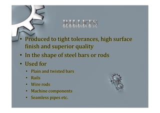 • Produced to tight tolerances, high surface
finish and superior quality
• In the shape of steel bars or rods
• Used for
• Plain and twisted bars
• Rails
• Wire rods
• Machine components
• Seamless pipes etc.
 
