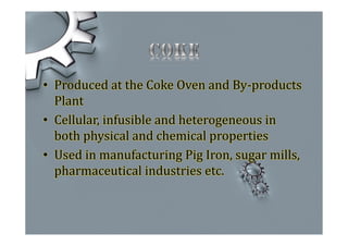 • Produced at the Coke Oven and By-products
Plant
• Cellular, infusible and heterogeneous in
both physical and chemical properties
• Used in manufacturing Pig Iron, sugar mills,
pharmaceutical industries etc.
 