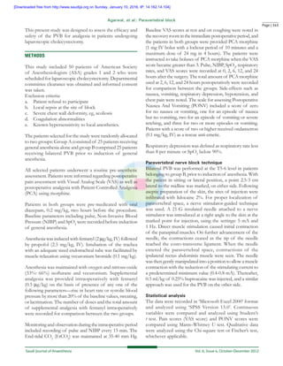 Page | 345
Saudi Journal of Anaesthesia 	 Vol. 6, Issue 4, October-December 2012
Agarwal, et al.: Paravertebral block
This present study was designed to assess the efficacy and
safety of the PVB for analgesia in patients undergoing
laparoscopic cholecystectomy.
Methods
This study included 50 patients of American Society
of Anesthesiologists (ASA) grades 1 and 2 who were
scheduled for laparoscopic cholecystectomy. Departmental
committee clearance was obtained and informed consent
was taken.
Exclusion criteria:
a.	 Patient refusal to participate
b.	 Local sepsis at the site of block
c.	 Severe chest wall deformity, eg, scoliosis
d.	 Coagulation abnormalities
e.	 Known hypersensitivity to local anesthetics.
The patients selected for the study were randomly allocated
to two groups: Group A consisted of 25 patients receiving
general anesthesia alone and group B comprised 25 patients
receiving bilateral PVB prior to induction of general
anesthesia.
All selected patients underwent a routine pre‑anesthetic
assessment. Patients were informed regarding postoperative
pain assessment with Visual Analog Scale (VAS) as well as
postoperative analgesia with Patient‑Controlled Analgesia
(PCA) using morphine.
Patients in both groups were pre‑medicated with oral
diazepam, 0.2 mg/kg, two hours before the procedure.
Baseline parameters including pulse, Non‑Invasive Blood
Pressure (NIBP) and SpO2
were recorded before induction
of general anesthesia.
Anesthesia was induced with fentanyl (2 µg/kg, IV) followed
by propofol (2.5 mg/kg, IV). Intubation of the trachea
with an adequate sized endotracheal tube was facilitated by
muscle‑relaxation using vecuronium bromide (0.1 mg/kg).
Anesthesia was maintained with oxygen and nitrous oxide
(33%: 66%) isoflurane and vecuronium. Supplemental
analgesia was provided intraoperatively with fentanyl
(0.5 µg/kg) on the basis of presence of any one of the
following parameters—rise in heart rate or systolic blood
pressure by more than 20% of the baseline values, sweating,
or lacrimation. The number of doses and the total amount
of supplemental analgesia with fentanyl intraoperatively
were recorded for comparison between the two groups.
Monitoring and observation during the intraoperative period
included recording of pulse and NIBP every 15 min. The
End‑tidal CO2
(EtCO2
) was maintained at 35‑40 mm Hg.
Baseline VAS scores at rest and on coughing were noted in
therecoveryroomintheimmediatepostoperativeperiod,and
the patients in both groups were provided PCA morphine
(1 mg IV bolus with a lockout period of 10 minutes and a
maximum dose of 24 mg in 4 hours). The patients were
instructed to take boluses of PCA morphine when the VAS
score became greater than 3. Pulse, NIBP, SpO2
, respiratory
rates, and VAS scores were recorded at 0, 2, 6, 12, and 24
hours after the surgery. The total amount of PCA morphine
used at 2, 6, 12, and 24 hours postoperatively were recorded
for comparison between the groups. Side‑effects such as
nausea, vomiting, respiratory depression, hypotension, and
chest pain were noted. The scale for assessing Postoperative
Nausea And Vomiting (PONV) included a score of zero
for no nausea or vomiting, one for an episode of nausea
but no vomiting, two for an episode of vomiting or severe
retching, and three for two or more episodes or vomiting.
Patients with a score of two or higher received ondansetron
(0.1 mg/kg, IV) as a rescue anti‑emetic.
Respiratory depression was defined as respiratory rate less
than 8 per minute or SpO2
below 90%.
Paravertebral nerve block technique
Bilateral PVB was performed at the T5‑6 level in patients
belonging to group B, prior to induction of anesthesia. With
the patient in sitting or lateral position, a point 2.5‑3 cm
lateral to the midline was marked, on either side. Following
aseptic preparation of the skin, the sites of injection were
infiltrated with lidocaine 2%. For proper localization of
paravertebral space, a nerve stimulator‑guided technique
was used. A 21‑G insulated needle attached to a nerve
stimulator was introduced at a right angle to the skin at the
marked point for injection, using the settings: 5 mA and
1 Hz. Direct muscle stimulation caused initial contraction
of the paraspinal muscles. On further advancement of the
needle, the contractions ceased as the tip of the needle
reached the costo‑transverse ligament. When the needle
entered the paravertebral space, contractions of the
ipsilateral rectus abdominis muscle were seen. The needle
was then gently manipulated into a position to allow a muscle
contraction with the reduction of the stimulating current to
a predetermined minimum value (0.4‑0.8 mA). Thereafter,
0.3 ml/kg of 0.25% bupivacaine was injected, and a similar
approach was used for the PVB on the other side.
Statistical analysis
The data were recorded in ‘Microsoft Excel 2000’ format
and analyzed using ‘SPSS Version 15.0’. Continuous
variables were compared and analyzed using Student’s
t test. Pain scores (VAS score) and PONV scores were
compared using Mann–Whitney U test. Qualitative data
were analyzed using the Chi‑square test or Fischer’s test,
whichever applicable.
[Downloaded free from http://www.saudija.org on Sunday, January 10, 2016, IP: 14.162.14.104]
 