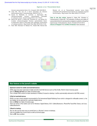 Page | 349
Saudi Journal of Anaesthesia 	 Vol. 6, Issue 4, October-December 2012
Agarwal, et al.: Paravertebral block
thoracic paravertebral block. Br J Anaesth 2001;86:598‑9.
18.	Lang SA. The use of a nerve stimulator for thoracic
paravertebral block. Anesthesiology 2002;97:521-2.
19.	Cowie B, McGlade D, Ivanusic J, Barrington MJ.
Ultrasound‑guided thoracic paravertebral blockade:
A cadaveric study. Anesth Analg 2010;110:1735‑9.
20.	Renes SH, Bruhn J, Gielen MJ, Scheffer GJ, van Geffen GJ.
In‑plane ultrasound‑guided thoracic paravertebral block:
A preliminary report of 36 cases with radiologic confirmation
of catheter position. Reg Anesth Pain Med 2010;35:212‑6.
21.	 Klein SM, Pietrobon R, Nielsen KC, Steele SM, Warner DS,
Moylan JA, et al. Paravertebral somatic nerve block
compared with peripheral nerve blocks for outpatient inguinal
herniorrhaphy. Reg Anesth Pain Med 2002;27:476‑80.
How to cite this article: Agarwal A, Batra RK, Chhabra A,
Subramaniam R, Misra MC. The evaluation of efficacy and safety of
paravertebral block for perioperative analgesia in patients undergoing
laparoscopic cholecystectomy. Saudi J Anaesth 2012;6:344-9.
Source of Support: Nil, Conflict of Interest: None declared.
New features on the journal’s website
Optimized content for mobile and hand-held devices
HTML pages have been optimized of mobile and other hand-held devices (such as iPad, Kindle, iPod) for faster browsing speed.
Click on [Mobile Full text] from Table of Contents page.
This is simple HTML version for faster download on mobiles (if viewed on desktop, it will be automatically redirected to full HTML version)
E-Pub for hand-held devices
EPUB is an open e-book standard recommended by The International Digital Publishing Forum which is designed for reflowable content i.e. the
text display can be optimized for a particular display device.
Click on [EPub] from Table of Contents page.
There are various e-Pub readers such as for Windows: Digital Editions, OS X: Calibre/Bookworm, iPhone/iPod Touch/iPad: Stanza, and Linux:
Calibre/Bookworm.
E-Book for desktop
One can also see the entire issue as printed here in a ‘flip book’ version on desktops.
Links are available from Current Issue as well as Archives pages.
Click on View as eBook
[Downloaded free from http://www.saudija.org on Sunday, January 10, 2016, IP: 14.162.14.104]
 