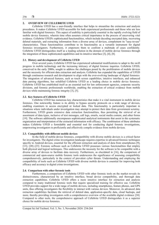  ISSN: 2722-3221
Comput Sci Inf Technol, Vol. 5, No. 3, November 2024: 254-264
256
2. OVERVIEW OF CELLEBRITE UFED
Cellebrite UFED has a user-friendly interface that helps to streamline the extraction and analysis
procedures. It makes Cellebrite UFED accessible for both experienced professionals and those who are less
familiar with digital forensics. This aspect of usability is particularly essential in the rapidly evolving field of
mobile device forensics, wherein time often assumes critical importance in the process of uncovering vital
evidence. Cellebrite UFED's sophisticated functionalities, which include decoding encrypted data, recovering
deleted materials, and extracting information from a diverse array of devices, complement its "easy-to-use"
characteristics. These functionalities contribute to its functionality as a versatile instrument for digital
forensics investigators. Furthermore, it empowers them to confront a multitude of cases confidently.
Cellebrite UFED distinguishes itself as a leading solution in the domain of mobile device forensics through
the integration of these sophisticated capabilities and its intuitive interface [3], [4], [8].
2.1. History and development of Cellebrite UFED
Over several years, Cellebrite UFED has experienced substantial modifications to adapt to the swift
progress in mobile technology and the increasing intricacy of digital forensic inquiries. Cellebrite UFED,
conceived in the early 2000s, sought to address the challenges posed by the proliferation of mobile devices
and the necessity for efficient data extraction and analysis. Cellebrite has expanded the capabilities of UFED
through continuous research and development to align with the ever-evolving landscape of digital forensics.
The integration of advanced features, such as touch screen capabilities, intuitive interfaces, and enhanced
data parsing algorithms, has solidified Cellebrite UFED as a leading choice in mobile device forensics.
Cellebrite UFED has established itself as an essential tool for law enforcement agencies, corporate security
divisions, and forensic professionals worldwide, enabling the extraction of critical evidence from mobile
devices while maintaining forensic integrity [3], [5].
2.2. Key features of Cellebrite UFED
Cellebrite UFED has numerous key characteristics that make it a vital instrument in mobile device
forensics. One noteworthy feature is its ability to bypass security protocols on a wide range of devices,
enabling examiners to access encrypted or locked data. This functionality is particularly important in
situations where individuals under investigation may attempt to protect their data from government scrutiny.
Furthermore, UFED grants extensive data extraction functionalities, thus permitting the retrieval of an
assortment of data types, inclusive of text messages, call logs, emails, social media content, and other forms
[19]. The software additionally encompasses sophisticated analytical instruments that assist in the systematic
organization and interpretation of the extracted information with efficacy. The combination of these attributes
makes Cellebrite UFED a formidable and essential tool for conducting digital forensic investigations,
empowering investigators to proficiently and effectively compile evidence from mobile devices.
2.3. Compatibility with different mobile devices
In the field of mobile device forensics, compatibility with diverse mobile devices is a critical factor
for investigators. The digital crime investigation landscape requires expertise in advanced forensic techniques
specific to Android devices, essential for the efficient extraction and analysis of data from smartphones [9],
[13], [20]–[23]. Forensic software such as Cellebrite UFED possesses various functionalities that employ
both physical and logical techniques. This underscores the necessity for the software to be compatible with a
diverse array of devices to facilitate data recovery. Furthermore, as elucidated in [16], the comparison of
commercial and open-source mobile forensic tools underscores the significance of assessing compatibility
comprehensively, particularly in the context of prevalent cyber threats. Understanding and employing the
compatibility of tools such as Cellebrite UFED with diverse mobile devices is essential for improving both
efficacy and accuracy in digital crime investigations.
2.4. Comparison with other forensic tools
Furthermore, a comparison of Cellebrite UFED with other forensic tools on the market reveals its
distinctiveness, characterized by an intuitive interface, broad device compatibility, and thorough data
extraction capabilities. Cellebrite UFED offers a more intuitive interface for extraction and analysis
compared to many traditional forensic tools that require specialized training for effective use. Cellebrite
UFED provides support for a wide range of mobile devices, including smartphones, feature phones, and GPS
units, thus offering investigators the flexibility to interact with various devices. Moreover, its advanced data
extraction capabilities facilitate the retrieval of deleted data, application-specific data, cloud backups, and
more, thereby providing investigators with a comprehensive overview of the available digital evidence [24].
Compared to other tools, the comprehensive approach of Cellebrite UFED distinguishes it as a superior
choice for mobile device forensics.
 