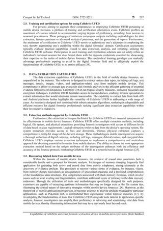Comput Sci Inf Technol ISSN: 2722-3221 
Capabilities of cellebrite universal forensics extraction device in mobile device forensics (Tole Sutikno)
257
2.5. Training and certification options for using Cellebrite UFED
For persons aiming to augment their competencies in employing Cellebrite UFED pertaining to
mobile device forensics, a plethora of training and certification alternatives exists. Cellebrite proffers an
assortment of courses tailored to accommodate varying degrees of proficiency, extending from novices to
seasoned practitioners. These pedagogical initiatives encompass subjects including methodologies for data
extraction, features pertinent to advanced analytical processes, and the generation of reports. Furthermore,
the attainment of certification in Cellebrite UFED serves to authenticate one’s adeptness in employing the
tool, thereby augmenting one’s credibility within the digital forensics’ domain. Certification assessments
typically evaluate practical capabilities related to data extraction, analysis, and reporting, utilizing the
Cellebrite UFED software. Participation in such training and certification schemes can not solely refine an
individual’s technical acumen but also furnish them with the requisite credentials essential for showcasing
their expertise in the realm of mobile device forensics. This methodical learning paradigm can markedly
advantage professionals aspiring to excel in the digital forensics field and to effectively exploit the
functionalities of Cellebrite UFED to its utmost efficacy [18].
3. DATA EXTRACTION CAPABILITIES
The data extraction capabilities of Cellebrite UFED, in the field of mobile device forensics, are
unparalleled in the industry. The software is designed to extract various data types, including call logs, text
messages, emails, images, videos, and application-related data from multiple mobile devices. This
comprehensive ability to execute data extraction aids forensic analysts in the efficient gathering of essential
evidence relevant to investigations. Cellebrite UFED can bypass security measures, including passcodes and
encryption techniques. Cellebrite UFED facilitates access to locked devices, enabling forensic specialists to
extract information that would otherwise remain inaccessible. The capability to extract data from both iOS
and Android platforms further highlights the versatility of Cellebrite UFED in addressing a wide range of
cases. An intuitively designed tool combined with robust extraction algorithms, rendering it a dependable and
efficient resource for digital forensics professionals seeking significant data extraction capabilities within
their investigative endeavors.
3.1. Extraction methods supported by Cellebrite UFED
Furthermore, the extraction techniques facilitated by Cellebrite UFED are essential components of
its effectiveness in mobile device forensics. Cellebrite UFED offers multiple extraction methods, including
logical, file system, and physical extractions, providing forensic investigators with access to different levels
of data based on case requirements. Logical extraction retrieves data from the device's operating system, file
system extraction provides access to files and directories, whereas physical extraction captures a
comprehensive bit-by-bit image of the device's storage. These methodologies enable investigators to acquire
a thorough collection of digital evidence, including call logs, messages, deleted content, and encrypted data.
Cellebrite UFED employs various extraction techniques to implement a comprehensive and meticulous
approach for obtaining essential information from mobile devices. The ability to choose the most appropriate
extraction method based on the unique attributes of the investigation enhances both the efficiency and
accuracy of the forensic protocol, reinforcing Cellebrite UFED as a powerful tool in digital forensics [25].
3.2. Recovering deleted data from mobile devices
Within the domain of mobile device forensics, the retrieval of erased data constitutes both a
considerable hurdle and a prospect for forensic analysts. Techniques of memory dumping frequently find
application for gathering both active and erased data from mobile telephones, aiming ultimately at the
discovery of evidence artifacts. The procedure to recover various forms of evidence, for instance, videos,
from memory dumps necessitates an amalgamation of specialized apparatus and a profound comprehension
of the foundational data structures. The complexities associated with flash memory forensics, which involve
issues such as wear leveling and fragmentation, contribute additional layers of intricacy to the data recovery
endeavors. Through the utilization of tools and methodologies specifically designed for such purposes,
examiners are capable of extracting pertinent information that may no longer exist at the file system tier,
illustrating the critical nature of innovative strategies within mobile device forensics [26]. Moreover, as the
framework of mobile applications progresses, it becomes essential to analyze artifacts produced by particular
applications, such as Pokemon GO, to comprehend their significance within forensic inquiries [17]. By
investigating the functionalities of tools like Cellebrite UFED alongside tools tailored to application-specific
analysis, forensic investigators can amplify their proficiency in retrieving and scrutinizing vital data from
mobile devices, thereby illuminating information that may have previously been beyond reach.
 