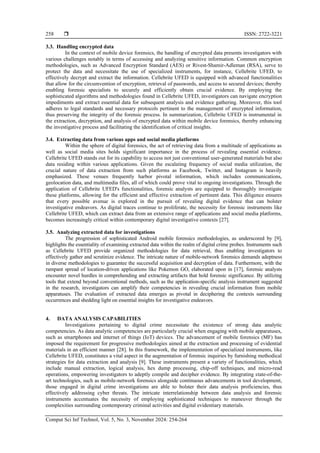  ISSN: 2722-3221
Comput Sci Inf Technol, Vol. 5, No. 3, November 2024: 254-264
258
3.3. Handling encrypted data
In the context of mobile device forensics, the handling of encrypted data presents investigators with
various challenges notably in terms of accessing and analyzing sensitive information. Common encryption
methodologies, such as Advanced Encryption Standard (AES) or Rivest-Shamir-Adleman (RSA), serve to
protect the data and necessitate the use of specialized instruments, for instance, Cellebrite UFED, to
effectively decrypt and extract the information. Cellebrite UFED is equipped with advanced functionalities
that allow for the circumvention of encryption, retrieval of passwords, and access to secured devices; thereby
enabling forensic specialists to securely and efficiently obtain crucial evidence. By employing the
sophisticated algorithms and methodologies found in Cellebrite UFED, investigators can navigate encryption
impediments and extract essential data for subsequent analysis and evidence gathering. Moreover, this tool
adheres to legal standards and necessary protocols pertinent to the management of encrypted information,
thus preserving the integrity of the forensic process. In summarization, Cellebrite UFED is instrumental in
the extraction, decryption, and analysis of encrypted data within mobile device forensics, thereby enhancing
the investigative process and facilitating the identification of critical insights.
3.4. Extracting data from various apps and social media platforms
Within the sphere of digital forensics, the act of retrieving data from a multitude of applications as
well as social media sites holds significant importance in the process of revealing essential evidence.
Cellebrite UFED stands out for its capability to access not just conventional user-generated materials but also
data residing within various applications. Given the escalating frequency of social media utilization, the
crucial nature of data extraction from such platforms as Facebook, Twitter, and Instagram is heavily
emphasized. These venues frequently harbor pivotal information, which includes communications,
geolocation data, and multimedia files, all of which could prove vital to ongoing investigations. Through the
application of Cellebrite UFED's functionalities, forensic analysts are equipped to thoroughly investigate
these platforms, allowing for the efficient and effective extraction of pertinent data. This diligence ensures
that every possible avenue is explored in the pursuit of revealing digital evidence that can bolster
investigative endeavors. As digital traces continue to proliferate, the necessity for forensic instruments like
Cellebrite UFED, which can extract data from an extensive range of applications and social media platforms,
becomes increasingly critical within contemporary digital investigative contexts [27].
3.5. Analyzing extracted data for investigations
The progression of sophisticated Android mobile forensics methodologies, as underscored by [9],
highlights the essentiality of examining extracted data within the realm of digital crime probes. Instruments such
as Cellebrite UFED provide organized methodologies for data retrieval, thus enabling investigators to
effectively gather and scrutinize evidence. The intricate nature of mobile-network forensics demands adeptness
in diverse methodologies to guarantee the successful acquisition and decryption of data. Furthermore, with the
rampant spread of location-driven applications like Pokemon GO, elaborated upon in [17], forensic analysts
encounter novel hurdles in comprehending and extracting artifacts that hold forensic significance. By utilizing
tools that extend beyond conventional methods, such as the application-specific analysis instrument suggested
in the research, investigators can amplify their competencies in revealing crucial information from mobile
apparatuses. The evaluation of extracted data emerges as pivotal in deciphering the contexts surrounding
occurrences and shedding light on essential insights for investigative endeavors.
4. DATA ANALYSIS CAPABILITIES
Investigations pertaining to digital crime necessitate the existence of strong data analytic
competencies. As data analytic competencies are particularly crucial when engaging with mobile apparatuses,
such as smartphones and internet of things (IoT) devices. The advancement of mobile forensics (MF) has
imposed the requirement for progressive methodologies aimed at the extraction and processing of evidential
materials in an efficient manner [28]. In this framework, the implementation of specialized instruments, like
Cellebrite UFED, constitutes a vital aspect in the augmentation of forensic inquiries by furnishing methodical
strategies for data extraction and analysis [9]. These instruments present a variety of functionalities, which
include manual extraction, logical analysis, hex dump processing, chip-off techniques, and micro-read
operations, empowering investigators to adeptly compile and decipher evidence. By integrating state-of-the-
art technologies, such as mobile-network forensics alongside continuous advancements in tool development,
those engaged in digital crime investigations are able to bolster their data analysis proficiencies, thus
effectively addressing cyber threats. The intricate interrelationship between data analysis and forensic
instruments accentuates the necessity of employing sophisticated techniques to maneuver through the
complexities surrounding contemporary criminal activities and digital evidentiary materials.
 