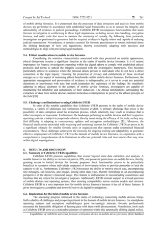 Comput Sci Inf Technol ISSN: 2722-3221 
Capabilities of cellebrite universal forensics extraction device in mobile device forensics (Tole Sutikno)
261
of mobile device forensics. It is paramount that the processes of data extraction and analysis from mobile
devices are performed in accordance with established legal frameworks so as to sustain the integrity and
admissibility of evidence in judicial proceedings. Cellebrite UFED encompasses functionalities that assist
forensic investigators in conforming to these legal stipulations, including secure data handling, encryption
features, and audit trails that serve to monitor the continuity of custody. By following these protocols,
investigators are positioned to guarantee that the acquired evidence is legally robust and capable of enduring
judicial examination. Nevertheless, it remains essential for forensic practitioners to remain informed about
the shifting landscape of laws and regulations, thereby consistently adapting their practices and
methodologies to align with prevailing legal standards.
5.4. Ethical considerations in mobile device forensics
Considering the sensitive characteristics associated with data preserved on mobile apparatuses,
ethical dimensions assume a significant function in the realm of mobile device forensics. It is of utmost
importance for forensic investigators operating within the digital sphere to comply with established ethical
protocols and norms to uphold the integrity associated with the investigative framework. This becomes
particularly critical in scenarios where the personal details pertain to individuals who do not have a direct
connection to the legal inquiry. Ensuring the protection of privacy and entitlements of those involved
emerges as a vital aspect of sustaining ethical benchmarks within mobile device forensics. Furthermore, the
appropriate management and preservation of evidence is indispensable, as it serves to avert any potential
alterations or interference with data that could jeopardize the legitimacy of the findings. By steadfastly
adhering to ethical doctrines in the context of mobile device forensics, investigators are capable of
maintaining the reliability and authenticity of their endeavors. The ethical ramifications surrounding the
extraction of data from mobile devices warrant meticulous contemplation to preserve the ethical precepts of
the field [30].
5.5. Challenges and limitations in using Cellebrite UFED
In spite of the notable capabilities that Cellebrite UFED presents in the realm of mobile device
forensics, a variety of challenges and limitations become evident. A primary challenge that arises is the
possibility of data corruption amid the extraction process, which inherently may result in evidence that is
either incomplete or inaccurate. Furthermore, the landscape pertaining to mobile devices and their respective
operating systems is subject to perpetual evolution, thereby constraining the efficacy of the tools, as they may
find difficulty in adapting to contemporary updates and encryption methodologies [35]. Moreover, the
financial implications associated with procuring and sustaining licenses for Cellebrite UFED can prove to be
a significant obstacle for smaller forensic units or organizations that operate under constrained financial
circumstances. These challenges underscore the necessity for ongoing training and adaptability to guarantee
effective employment of Cellebrite UFED in the domain of mobile device forensics, in conjunction with a
comprehensive comprehension of its limitations to alleviate potential risks and inaccuracies that may arise
within digital investigations.
6. RESULTS AND DISCUSSION
6.1. Summary of Cellebrite UFED capabilities
Cellebrite UFED presents capabilities that extend beyond mere data extraction and analysis. A
notable feature is the ability to circumvent pattern, PIN, and password protections on mobile devices, thereby
granting access to locked devices for forensic purposes. Such functionality proves to be particularly
beneficial in scenarios where individuals suspected of involvement refuse to provide passcodes or lack the
capacity to do so. Furthermore, Cellebrite UFED possesses the ability to retrieve erased data, encompassing
text messages, call histories, and images, among other data types, thereby furnishing an all-encompassing
perspective of the device’s historical usage. This feature is instrumental in reconstructing occurrences and
timelines that are critical for investigative purposes. Additionally, UFED extends support to a broad spectrum
of mobile devices and operating systems, thus ensuring compatibility across various models and versions.
Cellebrite UFED is a very important tool for mobile device forensics because it has all of these features. It
gives investigators a complete and powerful way to do digital investigations.
6.2. Implications for the field of mobile device forensics
The unceasing progress witnessed in the realm of technology concerning mobile devices brings
forth a duality of challenges and prospects pertinent to the domain of mobile device forensics. As smartphone
operating systems and encryption methodologies grow increasingly intricate, forensic professionals
encounter the formidable obligation of keeping pace with these swift advancements. Nonetheless, tools such
as Cellebrite UFED serve as a noticeable glimmer of optimism within this perpetually shifting digital milieu.
 