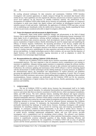  ISSN: 2722-3221
Comput Sci Inf Technol, Vol. 5, No. 3, November 2024: 254-264
262
By availing advanced techniques for data extraction and examination, Cellebrite UFED furnishes
investigators with essential apparatuses to adeptly maneuver through the convoluted data housed within
mobile devices. Such capabilities not only augment the efficiency and precision of forensic inquiries but also
unveil novel pathways for the discovery of valuable evidentiary material. The ramifications of the
incorporation of Cellebrite UFED within mobile device forensics are profoundly significant, as it empowers
investigators to probe more deeply into digital evidence and maintain an advantageous position in the
relentless pursuit of truth and justice. Additionally, the application of Cellebrite UFED may play a pivotal
role in establishing new benchmarks within the mobile device forensics arena, thereby expanding the limits
of what was previously considered achievable in digital investigative efforts [30].
6.3. Future developments and advancements in digital forensics
Furthermore, future trends predict significant changes and advancements in the field of digital
forensics due to rapid technological advancements. It is probable that forthcoming forensic instruments will
attain higher levels of sophistication, utilizing artificial intelligence and machine learning algorithms to
automate and enhance data extraction processes. Such developments stand to facilitate a more rapid and
precise examination of digital evidence, thereby diminishing the need for manual input and amplifying the
efficacy of forensic inquiries. Furthermore, the increasing prevalence of IoT devices, coupled with the
mounting complexity of digital environments, will introduce novel obstacles that the realm of digital
forensics must contend with. Investigative pursuits in the field are currently concentrating on tackling these
issues by creating innovative methodologies for data acquisition and analysis from a broader spectrum of
devices and platforms. As digital technologies persist in their evolution, one can assert that the trajectory of
digital forensics will inevitably necessitate ongoing innovation as well as adaptation to satisfy the
requirements of an increasingly digital landscape.
6.4. Recommendations for utilizing Cellebrite UFED effectively
Effective use of Cellebrite UFED in mobile device forensics necessitates adherence to a variety of
recommended practices. The most important is that all examiners receive comprehensive tool training to
maximize its capabilities. Adequate training equips examiners to competently navigate the software interface
and fully exploit its extensive suite of functionalities relevant to data extraction and analytical processes.
Furthermore, the continuous updating and maintenance of the UFED software is vital for remaining aligned
with the advancements in mobile technologies and the shifting landscape of security protocols. In addition to
the aforementioned aspects, the formulation and implementation of explicit protocols and guidelines
governing the application of UFED within the context of forensic investigations is crucial. This is to ensure
that there exists both consistency and accuracy when handling digital evidence. By adhering to these outlined
recommendations, forensic examiners can proficiently use the Cellebrite UFED tool for the extraction,
analysis, and interpretation of digital evidence from mobile devices, thereby guaranteeing a high level of
precision and reliability.
7. CONCLUSION
The use of Cellebrite UFED in mobile device forensics has demonstrated itself to be highly
transformative in this specific discipline. Its substantial functionalities have permitted investigators to gain
access to and extract data from an extensive assortment of mobile devices, which encompasses smartphones,
tablets, and GPS devices. The tool’s elaborate features, including both physical and logical extraction
options, have equipped forensic specialists with the means to retrieve crucial information that might have
remained unattainable otherwise. Cellebrite UFED's ability to decode and analyze data from a wide range of
applications and operating systems has also made digital investigations much more effective and efficient. As
technology advances at an accelerating pace, the need for advanced forensic instruments like Cellebrite
UFED is projected to increase. To summarize, the functionalities afforded by Cellebrite UFED have
profoundly transformed the landscape of mobile device forensics, furnishing investigators with essential
instruments for unearthing evidence that is pivotal for resolving cases and ensuring accountability for
offenders. In conclusion, Cellebrite UFED's functionality in the field of mobile device forensics is
noteworthy and significantly impacts the field of digital inquiry. The ability to extract data from a wide range
of mobile devices, including sophisticated smartphones, tablets, and even GPS devices, provides
investigators with a comprehensive tool for elucidating critical evidence. The software’s user interface,
which is characterized by its intuitiveness alongside its robust analytical functionalities, empowers forensic
analysts to expeditiously scrutinize substantial quantities of data, thereby enhancing efficiency and
augmenting productivity. Furthermore, the compatibility of Cellebrite UFED with an array of operating
systems and file formats guarantees that investigators are adequately equipped to manage a diverse array of
 