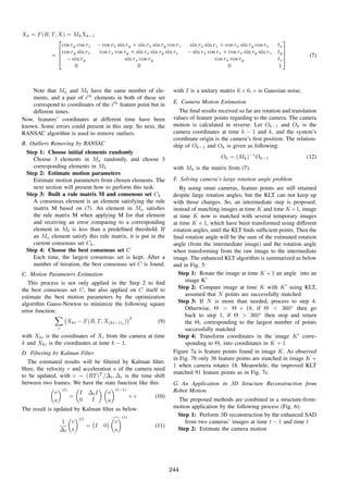 Xk = F(R, T, X) = MkXk−1
=




cos ry cos rz − cos rx sin ry + sin rx sin ry cos rz sin rx sin rz + cos rx sin ry cos rz tx
cos ry sin rz cos rx cos ry + sin rx sin ry sin rz − sin rx cos rz + cos rx sin ry sin rz ty
− sin ry sin rx cos ry cos rx cos ry tz
0 0 0 1



 (7)
Note that Ma and Mb have the same number of ele-
ments, and a pair of ith
elements in both of these set
correspond to coordinates of the ith
feature point but in
different times.
Now, features’ coordinates at different time have been
known. Some errors could present in this step. So next, the
RANSAC algorithm is used to remove outliers.
B. Outliers Removing by RANSAC
Step 1: Choose initial elements randomly
Choose 3 elements in Ma randomly, and choose 3
corresponding elements in Mb
Step 2: Estimate motion parameters
Estimate motion parameters from chosen elements. The
next section will present how to perform this task.
Step 3: Built a rule matrix M and consensus set Ck
A consensus element is an element satisfying the rule
matrix M based on (7). An element in Ma satisﬁes
the rule matrix M when applying M for that element
and receiving an error comparing to a corresponding
element in Mb is less than a predeﬁned threshold. If
an Ma element satisfy this rule matrix, it is put in the
current consensus set Ck.
Step 4: Choose the best consensus set C
Each time, the largest consensus set is kept. After a
number of iteration, the best consensus set C is found.
C. Motion Parameters Estimation
This process is not only applied in the Step 2 to ﬁnd
the best consensus set C, but also applied on C itself to
estimate the best motion parameters by the optimization
algorithm Gauss-Newton to minimize the following square
error function:
i
Xki − F(R, T, X(ki−1)i
)
2
(9)
with Xki is the coordinates of Xi from the camera at time
k and Xki is the coordinates at time k − 1.
D. Filtering by Kalman Filter
The estimated results will be ﬁltered by Kalman ﬁlter.
Here, the velocity v and acceleration a of the camera need
to be updated, with v = (RT)T
/∆t, ∆t is the time shift
between two frames. We have the state function like this:
v
a
(t)
=
I ∆tI
0 I
v
a
(t−1)
+ e (10)
The result is updated by Kalman ﬁlter as below:
1
∆t
r
t
(t)
= I 0
v
a
(t)
(11)
with I is a unitary matrix 6 × 6, e is Gaussian noise.
E. Camera Motion Estimation
The ﬁnal results received so far are rotation and translation
values of feature points regarding to the camera. The camera
motion is calculated in reverse. Let Ok−1 and Ok is the
camera coordinates at time k − 1 and k, and the system’s
coordinate origin is the camera’s ﬁrst position. The relation-
ship of Ok−1 and Ok is given as following:
Ok = (Mk)−1
Ok−1 (12)
with Mk is the matrix from (7).
F. Solving camera’s large rotation angle problem
By using omni cameras, feature points are still retained
despite large rotation angles, but the KLT can not keep up
with those changes. So, an intermediate step is proposed:
instead of matching images at time K and time K+1, image
at time K now is matched with several temporary images
at time K + 1, which have been transformed using different
rotation angles, until the KLT ﬁnds sufﬁcient points. Then the
ﬁnal rotation angle will be the sum of the estimated rotation
angle (from the intermediate image) and the rotation angle
when transforming from the raw image to the intermediate
image. The enhanced KLT algorithm is summarized as below
and in Fig. 5:
Step 1: Rotate the image at time K + 1 an angle into an
image K’
Step 2: Compare image at time K with K using KLT,
assumed that N points are successfully matched
Step 3: If N is more than needed, process to step 4.
Otherwise, Θ = Θ + 18, if Θ < 360◦
then go
back to step 1, if Θ > 360◦
then stop and return
the Θi corresponding to the largest number of points
successfully matched
Step 4: Transform coordinates in the image K corre-
sponding to Θi into coordinates in K + 1
Figure 7a is feature points found in image K. As observed
in Fig. 7b only 36 feature points are matched in image K +
1 when camera rotates 18. Meanwhile, the improved KLT
matched 91 feature points as in Fig. 7c.
G. An Application in 3D Structure Reconstruction from
Robot Motion
The proposed methods are combined in a structure-from-
motion application by the following process (Fig. 6):
Step 1: Perform 3D reconstruction by the enhanced SAD
from two cameras’ images at time t − 1 and time t
Step 2: Estimate the camera motion
244
 