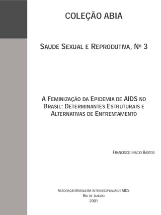 1
A FEMINIZAÇÃO DA EPIDEMIA DE AIDS NO
BRASIL: DETERMINANTES ESTRUTURAIS E
ALTERNATIVAS DE ENFRENTAMENTO
ASSOCIAÇÃO BRASILEIRA INTERDISCIPLINAR DE AIDS
RIO DE JANEIRO
SAÚDE SEXUAL E REPRODUTIVA, No 3
FRANCISCO INÁCIO BASTOS
COLEÇÃO ABIA
2001
 