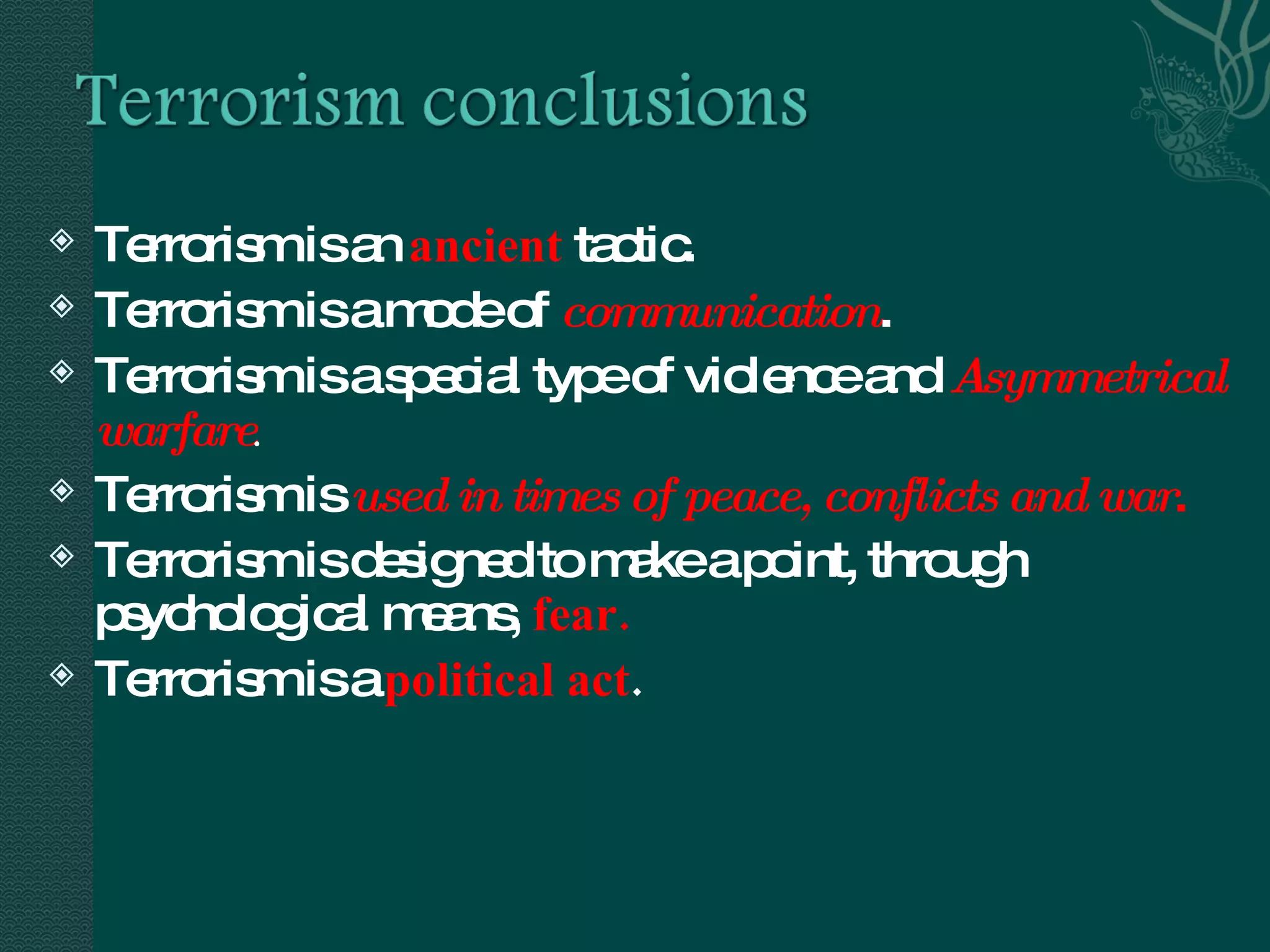 Terrorism is an  ancient   tactic. Terrorism is a mode of  communication .  Terrorism is a special type of violence and  Asymmetrical warfare . Terrorism is  used in times of peace, conflicts and war . Terrorism is designed to make a point, through psychological means,  fear. Terrorism is a  political act . 