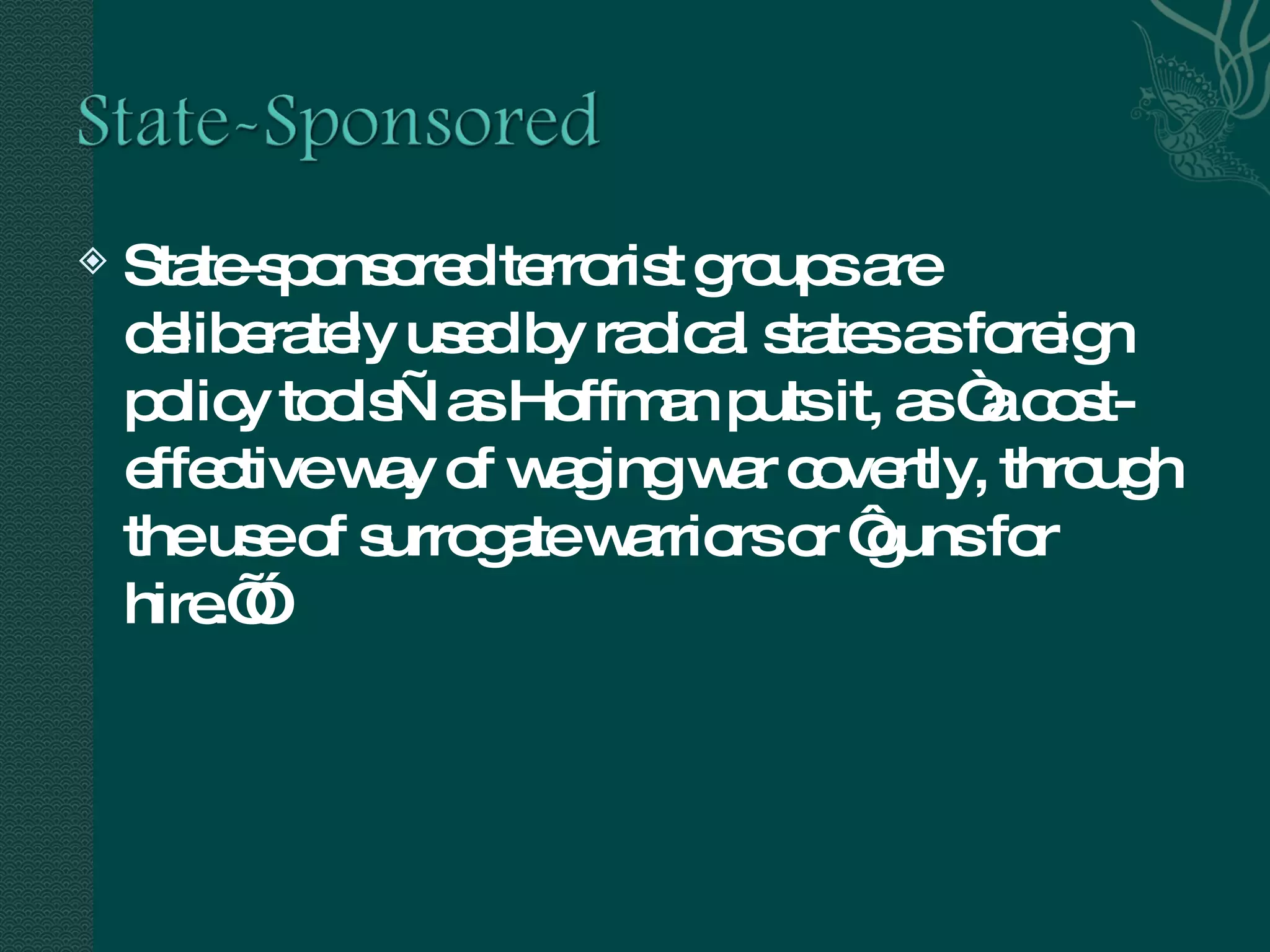 State-sponsored terrorist groups are deliberately used by radical states as foreign policy tools—as Hoffman puts it, as “a cost-effective way of waging war covertly, through the use of surrogate warriors or ‘guns for hire.’”  