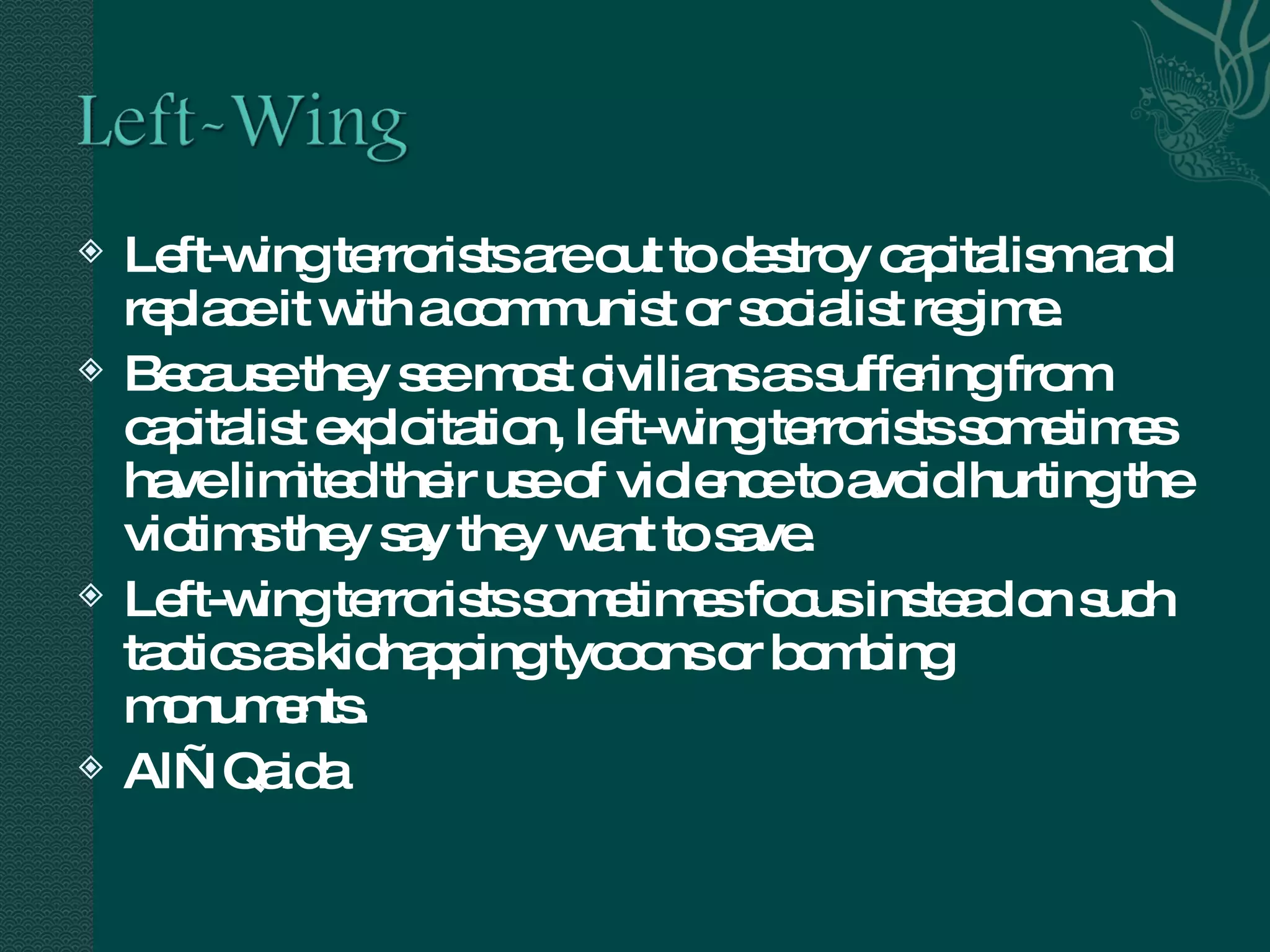 Left-wing terrorists are out to destroy capitalism and replace it with a communist or socialist regime.  Because they see most civilians as suffering from capitalist exploitation, left-wing terrorists sometimes have limited their use of violence to avoid hurting the victims they say they want to save.  Left-wing terrorists sometimes focus instead on such tactics as kidnapping tycoons or bombing monuments. Al—Qaida 
