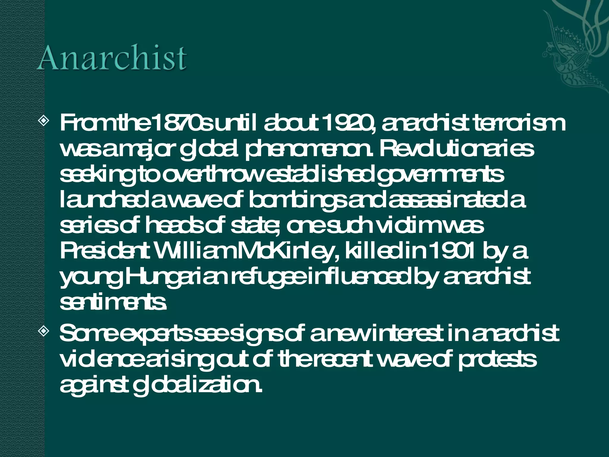 From the 1870s until about 1920, anarchist terrorism was a major global phenomenon. Revolutionaries seeking to overthrow established governments launched a wave of bombings and assassinated a series of heads of state; one such victim was President William McKinley, killed in 1901 by a young Hungarian refugee influenced by anarchist sentiments.  Some experts see signs of a new interest in anarchist violence arising out of the recent wave of protests against globalization.  