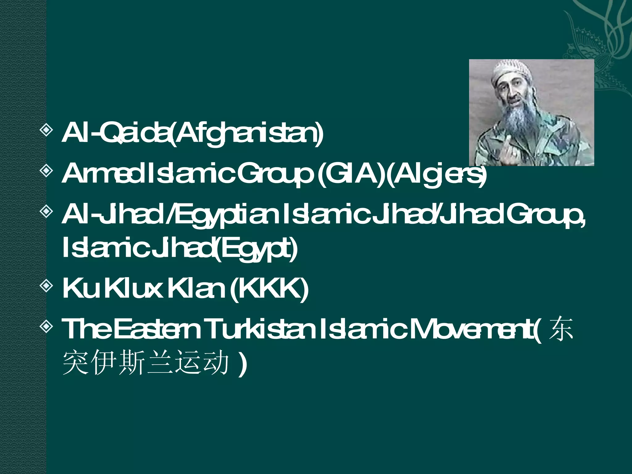 Al-Qaida(Afghanistan)  Armed Islamic Group (GIA)(Algiers) Al-Jihad /Egyptian Islamic Jihad/Jihad Group, Islamic Jihad(Egypt) Ku Klux Klan (KKK) The Eastern Turkistan Islamic Movement( 东突伊斯兰运动 ) 