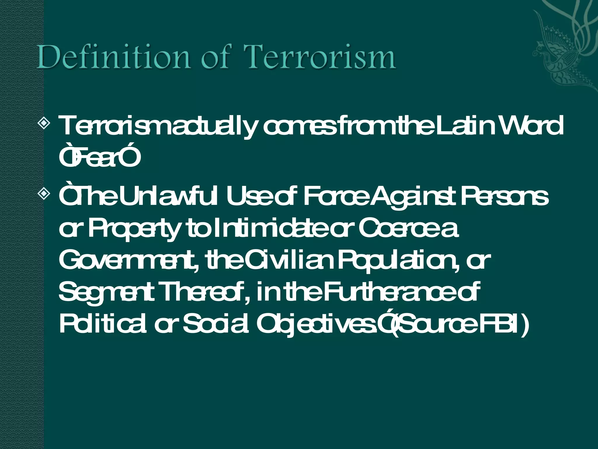 Terrorism actually comes from the Latin Word “Fear” “ The Unlawful Use of Force Against Persons or Property to Intimidate or Coerce a Government, the Civilian Population, or Segment Thereof, in the Furtherance of Political or Social Objectives.”(Source FBI) 