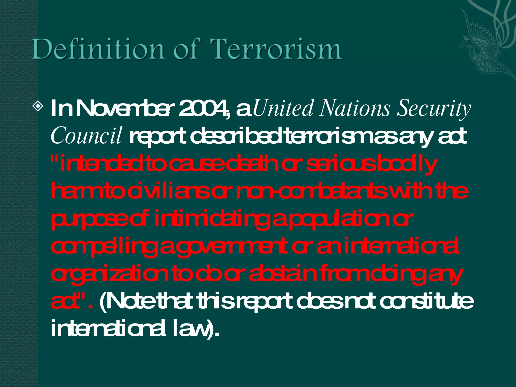 In November 2004, a  United Nations Security Council  report described terrorism as any act  "intended to cause death or serious bodily harm to civilians or non-combatants with the purpose of intimidating a population or compelling a government or an international organization to do or abstain from doing any act".  (Note that this report does not constitute international law). 