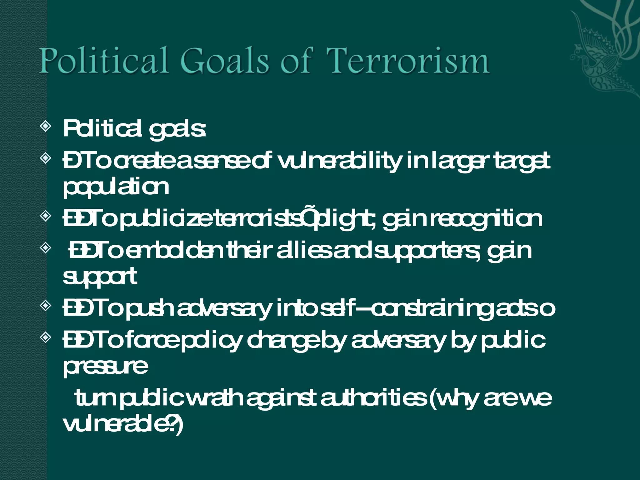 Political goals:  –  To create a sense of vulnerability in larger target population  –– To publicize terrorists’ plight; gain recognition –– To embolden their allies and supporters; gain support ––  To push adversary into self--constraining acts 􀂃  ––  To force policy change by adversary by public pressure turn public wrath against authorities (why are we vulnerable?) 