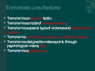 Terrorism is an  ancient   tactic. Terrorism is a mode of  communication .  Terrorism is a special type of violence and  Asymmetrical warfare . Terrorism is  used in times of peace, conflicts and war . Terrorism is designed to make a point, through psychological means,  fear. Terrorism is a  political act . 