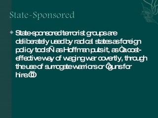 State-sponsored terrorist groups are deliberately used by radical states as foreign policy tools—as Hoffman puts it, as “a cost-effective way of waging war covertly, through the use of surrogate warriors or ‘guns for hire.’”  