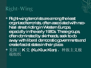 Right-wing terrorists are among the least organized terrorists, often associated with neo-Nazi street rioting in Western Europe, especially in the early 1980s. These groups, often dominated by skinheads, seek to do away with liberal democratic governments and create fascist states in their place.  美国三 K 党 (Ku Klux Klan) ，种族主义极端组织 