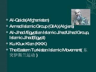 Al-Qaida(Afghanistan)  Armed Islamic Group (GIA)(Algiers) Al-Jihad /Egyptian Islamic Jihad/Jihad Group, Islamic Jihad(Egypt) Ku Klux Klan (KKK) The Eastern Turkistan Islamic Movement( 东突伊斯兰运动 ) 