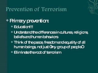 Primary prevention: Education!!! Understand the differences in cultures, religions, beliefs and human behaviors Think of the peace, freedom and equality of all human beings, not just “my group of people” Eliminate the root of terrorism 
