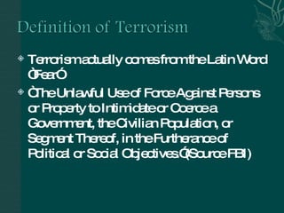 Terrorism actually comes from the Latin Word “Fear” “ The Unlawful Use of Force Against Persons or Property to Intimidate or Coerce a Government, the Civilian Population, or Segment Thereof, in the Furtherance of Political or Social Objectives.”(Source FBI) 