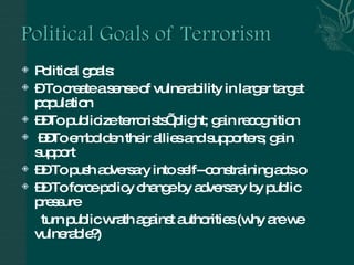 Political goals:  –  To create a sense of vulnerability in larger target population  –– To publicize terrorists’ plight; gain recognition –– To embolden their allies and supporters; gain support ––  To push adversary into self--constraining acts 􀂃  ––  To force policy change by adversary by public pressure turn public wrath against authorities (why are we vulnerable?) 