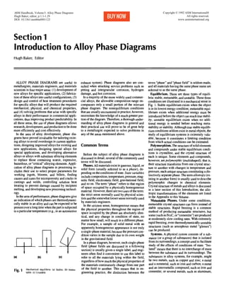 Section 1
Introduction to Alloy Phase Diagrams
Hugh Baker, Editor
ALLOY PHASE DIAGRAMS are useful to
metallurgists, materials engineers, and materials
scientistsin four major areas: (1) development of
new alloys for specific applications, (2) fabrica-
tion of these alloysinto useful configurations, (3)
design and control of heat treatment procedures
for specific alloys that will produce the required
mechanical, physical, and chemical properties,
and (4) solving problems that arise with specific
alloys in their performance in commercial appli-
cations, thus improving product predictability.In
all these areas, the use of phase diagrams allows
research,development, and production to be done
more efficiently and cost effectively.
In the area of alloy development, phase dia-
grams have proved invaluable for tailoring exist-
ing alloys to avoid overdesign in current applica-
tions, designing improved alloys for existing and
new applications, designing special alloys for
special applications, and developing alternative
alloys or alloys with substitute alloyingelements
to replace those containing scarce, expensive,
hazardous, or "critical"alloyingelements. Appli-
cation of alloy phase diagrams in processing in-
cludes their use to select proper parameters for
working ingots, blooms, and billets, fmding
causes and cures for microporosity and cracks in
castings and welds, controlling solution heat
treating to prevent damage caused by incipient
melting, and developingnew processingtechnol-
ogy.
In the area of performance, phase diagrams give
an indicationof which phases are thermodynami-
cally stable in an alloy and can be expected to be
presentover a long time when the part is subjected
to a particulartemperature (e.g., in an automotive
Ill(a) (b) (c)
Fig. I Mechanical equilibria: (a) Stable. (b) Metas-
table. (c) Unstable
exhaust system). Phase diagrams also are con-
sulted when attacking service problems such as
pitting and intergranular corrosion, hydrogen
damage, and hot corrosion.
In a majority of the more widely used commer-
cial alloys, the allowable composition range en-
compasses only a small portion of the relevant
phase diagram. The nonequilibrium conditions
that are usuallyencountered inpractice, however,
necessitate the knowledge of a much greater por-
tion of the diagram. Therefore, a thorough under-
standing of alloy phase diagrams in general and
their practical use will prove to be of great help
to a metallurgist expected to solve problems in
any of the areas mentioned above.
Common Terms
Before the subject of alloy phase diagrams is
discussed in detail, several of the commonly used
terms will be discussed.
Phases. All materialsexistin gaseous, liquid,or
solid form (usually referred to as a phase), de-
pending on the conditions of state.Statevariables
includecomposition,temperature,pressure, mag-
netic field, electrostatic field, gravitational field,
and so on. The term "phase" refers to that region
of space occupied by a physicallyhomogeneous
material. However, there are two uses of the term:
the strict sense normally used by physical scien-
tists and the somewhat loosersense normallyused
by materials engineers.
In the strictest sense, homogeneous means that
the physical properties throughout the region of
space occupied by the phase are absolutely iden-
tical, and any change in condition of state, no
matter how small, will result in a differentphase.
For example, a sample of solid metal with an
apparently homogeneous appearance is not truly
a single-phasematerial,because the pressurecon-
dition varies in the sample due to its own weight
in the gravitational field.
In a phase diagram, however, each single-phase
field (phase fields are discussed in a following
section) is usually given a single label, and engi-
neers often find it convenient to use this label to
refer to all the materials lying within the field,
regardlessof how much the physicalpropertiesof
the materials continuously change from one part
of the field to another. This means that in en-
gineering practice, the distinction between the
terms "phase" and "phase field" is seldom made,
and all materials having the same phase name are
referred to as the same phase.
Equilibrium.There are three types of equili-
bria: stable,metastable,and unstable. These three
conditions are illustratedin a mechanical sense in
Fig. l. Stable equilibrium exists when the object
is in its lowest energy condition; metastable equi-
librium exists when additional energy must be
introduced before the objectcan reach true stabil-
ity; unstable equilibrium exists when no addi-
tional energy is needed before reaching meta-
stabilityor stability.Although true stable equilib-
rium conditions seldom exist in metal objects,the
study of equilibrium systems is extremely valu-
able, because it constitutes a limiting condition
from which actual conditions can be estimated.
Polymorphism.The structure of solidelements
and compounds under stable equilibrium condi-
tions is crystalline, and the crystal structure of
each is unique. Some elements and compounds,
however, are polymorphic(multishaped); that is,
their structure transforms from one crystal struc-
ture to another with changes in temperature and
pressure, each unique structure constituting a dis-
tinctivelyseparate phase. The term allotropy(ex-
isting in another form) is usually used to describe
polymorphic changes in chemical elements.
Crystal structure of metals and alloysis discussed
in a later section of this Introduction; the allo-
tropic transformations of the elements are listed
in the Appendix to this Volume.
Metastable Phases. Under some conditions,
metastable crystal structures can form instead of
stable structures. Rapid freezing is a common
method of producing metastable structures, but
some (such as Fe3C, or"cementite") areproduced
at moderately slow cooling rates. With extremely
rapid freezing, even thermodynamicallyunstable
structures (such as amorphous metal "glasses")
can be produced.
Systems. A physical systemconsists of a sub-
stance (or a group of substances) that is isolated
from its surroundings, a concept used to facilitate
study of the effects of conditions of state. "Iso-
lated" means that there is no interchange of mass
between the substance and its surroundings: The
substances in alloy systems, for example, might
be two metals, such as copper and zinc; a metal
and a nonmetal, such as iron and carbon; a metal
and an intermetallic compound, such as iron and
cementite; or several metals, such as aluminum,
ASM Handbook, Volume3: Alloy Phase Diagrams
Hugh Baker, editor, p 1.1-1.29
DOI: 10.1361/asmhba0001123
Copyright © 1992 ASM International®
All rights reserved.
www.asminternational.org
 