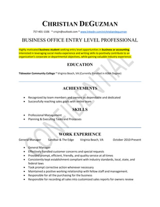 CHRISTIAN DEGUZMAN
757-401-1106 * crisjin@outlook.com * www.linkedin.com/in/christiandeguzman
BUSINESS OFFICE ENTRY LEVEL PROFESSIONAL
Highly motivated business student seeking entry level opportunities in business or accounting.
Interested in leveraging social media experience and writing skills to positively contribute to an
organization’s corporate or departmental objectives, while gaining valuable industry experience.
EDUCATION
Tidewater Community College * Virginia Beach, VA (Currently Enrolled in ASBA Degree)
ACHIEVEMENTS
· Recognized by team members and owners as dependable and dedicated
· Successfully reaching sales goals with entire team
SKILLS
· Professional Management
· Planning & Executing Tasks and Processes
WORK EXPERIENCE
General Manager Sandbar & The Edge Virginia Beach, VA October 2010-Present
· General Manager
· Effectively handled customer concerns and special requests
· Provided prompt, efficient, friendly, and quality service at all times
· Consistently kept establishment compliant with industry standards, local, state, and
federal laws
· Took prompt corrective action whenever necessary
· Maintained a positive working relationship with fellow staff and management.
· Responsible for all the purchasing for the business
· Responsible for recording all sales into customized sales reports for owners review
 