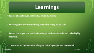 Learnings
• Learnt about SEO, Social media, email marketing
• Learning about content writing that adds to my list of skills
• Learnt the importance of maintaining a positive attitude and to be highly
creative.
• Learnt about the behavior of organization’s people and team work
4/21/2016AUTOABODE 14
 