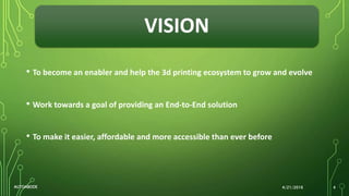 VISION
• To become an enabler and help the 3d printing ecosystem to grow and evolve
• Work towards a goal of providing an End-to-End solution
• To make it easier, affordable and more accessible than ever before
4/21/2016AUTOABODE 4
 