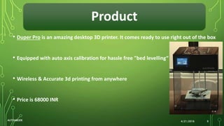 Product
4/21/2016AUTOABODE 9
• Duper Pro is an amazing desktop 3D printer. It comes ready to use right out of the box
• Equipped with auto axis calibration for hassle free "bed levelling“
• Wireless & Accurate 3d printing from anywhere
• Price is 68000 INR
 