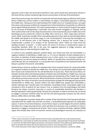 12 
 
approach is that it does not lend itself to identify an elite, which would seem particularly relevant in 
the South African context marked by high income concentration at the top of the distribution.  
Given these shortcomings, the need for an empirically and theoretically rigorous definition of the South 
African middle class remains evident. In what follows, we adopt a ‘vulnerability approach’ to defining 
the middle class. Taking up on the understanding of the middle class is an ‘empowered class’, we argue 
that a basic and necessary condition for empowerment is that individuals or households are sufficiently 
secure against falling into poverty. This notion closely builds on a recent strand of research that argues 
for the necessity of distinguishing a ‘vulnerable’ class (also termed ‘struggling’ or ‘floating’ class by 
other authors) that is still on the verge of poverty from a more economically secure middle class in the 
developing country context (for instance see AfDB, 2011; Corral et al., 2015; López‐Calva and Oritz‐
Juarez, 2014). A particular strength of the vulnerability approach is that, while we will ultimately define 
the middle class based on an income range, it is not ‘consumptionist’ in the way that sociologists use 
the  term.  As  will  become  clear  in  the  following  sections,  this  is  because  the  income  range  is 
fundamentally  a  product  of  an  analysis  of  the  characteristics  which  “reflect  (or  result  from)  the 
wielding of power in society” – in other words, the source of revenue or ‘productionist’ power of 
households  (Southall,  2016:  52).  In  this  way,  the  suggested  approach  to  bridge  economic  and 
sociological ways of understanding the middle class.  
In contrast to the capability approach outlined above, one should note that non‐vulnerability is a 
negative condition to identifying a middle class, i.e. it is not an indication of what empowerment is, 
but rather an indication of what empowerment is not. In other words, it is a necessary condition of 
empowerment, but will not always be sufficient. While it is possible that a household could be non‐
vulnerable but also not empowered, it is not possible that a household can be empowered while still 
being in a position of economic vulnerability.   
Despite being a minimum condition for empowerment, there are good reasons for using vulnerability 
as a negative condition to identify the middle class. First, being in an economically stable situation has 
been found to be fundamental for the self‐identification of social class. Phadi and Ceruti (2011), for 
example, find that when interviewing residents of Soweto who self‐identified as middle class, class was 
understood in terms of the ability to afford basic goods and membership of the ‘middle class’ implied 
self‐sufficiency and economic security. While interpretations of what constituted ‘basic goods’ differed 
considerably, the notion of economic security was pervasive amongst the heterogeneous group which 
self‐identified  as  middle  class.  Second,  Cafiero  and  Vakis  (2006)  have  argued  that  vulnerability  is 
welfare reducing even if poverty does not materialise. According to them, vulnerability ought to be 
considered a form of poverty for two reasons: First, as evidence from the psychological and health 
literature  has shown, economic insecurity is a source of  considerable  discomfort and therefore is 
directly implicated in reducing well‐being.8
 Second, the vulnerable, in order to minimise risk, are forced 
to engage in economic activities which are low‐risk and which guarantee constant, but low returns 
(Dercon, 2006; Cafiero and Vakis, 2006).  
This second argument resonates closely with a number of key characteristics that have generally been 
associated with the middle class and that, we think, a vulnerability‐based approach can adequately 
capture. In terms of economic behaviour, most of these require a certain degree of economic stability 
that allows for a longer planning horizon, which will determine decisions such as whether to invest in 
education or engage in entrepreneurial activity.9
 Also in terms of political attitudes, Inglehart (1990) 
argues that sharply lower levels of economic scarcity and physiological insecurity are necessary to 
                                                            
8
 There is also a consensus in health literature that the stress associated with real or perceived economic 
vulnerability has a real impact on health and mortality. For example, using panel data Yeung and Xu found that 
in rural China the elderly with higher perceived or real levels of economic vulnerability have significantly higher 
levels of mortality than those who do not experience economic stress (Yeung and Xu, 2012). 
9
 For a fuller discussion of the impact of perceived insecurity on economic behaviour, see Dercon (2006). 
 
