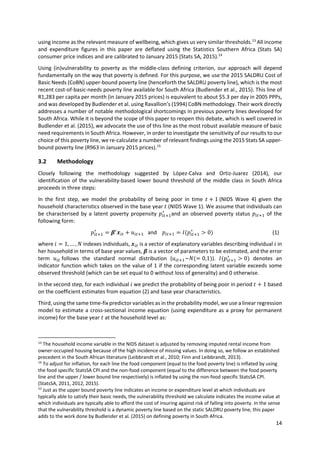 14 
 
using income as the relevant measure of wellbeing, which gives us very similar thresholds.13
 All income 
and  expenditure  figures  in  this  paper  are  deflated  using  the  Statistics  Southern  Africa  (Stats  SA) 
consumer price indices and are calibrated to January 2015 (Stats SA, 2015).14
 
Using  (in)vulnerability  to  poverty  as  the  middle‐class  defining  criterion,  our  approach  will  depend 
fundamentally on the way that poverty is defined. For this purpose, we use the 2015 SALDRU Cost of 
Basic Needs (CoBN) upper‐bound poverty line (henceforth the SALDRU poverty line), which is the most 
recent cost‐of‐basic‐needs poverty line available for South Africa (Budlender et al., 2015). This line of 
R1,283 per capita per month (in January 2015 prices) is equivalent to about $5.3 per day in 2005 PPPs, 
and was developed by Budlender et al. using Ravallion’s (1994) CoBN methodology. Their work directly 
addresses a number of notable methodological shortcomings in previous poverty lines developed for 
South Africa. While it is beyond the scope of this paper to reopen this debate, which is well covered in 
Budlender et al. (2015), we advocate the use of this line as the most robust available measure of basic 
need requirements in South Africa. However, in order to investigate the sensitivity of our results to our 
choice of this poverty line, we re‐calculate a number of relevant findings using the 2015 Stats SA upper‐
bound poverty line (R963 in January 2015 prices).15
 
3.2 Methodology 
Closely  following  the  methodology  suggested  by  López‐Calva  and  Ortiz‐Juarez  (2014),  our 
identification of the vulnerability‐based lower bound threshold of the middle class in South Africa 
proceeds in three steps:  
In  the  first  step,  we  model  the  probability  of  being  poor  in  time  1	(NIDS  Wave  4)  given  the 
household characteristics observed in the base year   (NIDS Wave 1). We assume that individuals can 
be characterised by a latent poverty propensity  ∗
and an observed poverty status   of the 
following form: 
∗
   and     ∗
0    (1)
where  1, … ,  indexes individuals,   is a vector of explanatory variables describing individual   in 
her household in terms of base year values,   is a vector of parameters to be estimated, and the error 
term  	follows  the  standard  normal  distribution  ( ~ 0,1 ).  ∗
0   denotes  an 
indicator function which takes on the value of 1 if the corresponding latent variable exceeds some 
observed threshold (which can be set equal to 0 without loss of generality) and 0 otherwise.   
In the second step, for each individual   we predict the probability of being poor in period  1	based 
on the coefficient estimates from equation (2) and base year characteristics. 
Third, using the same time‐fix predictor variables as in the probability model, we use a linear regression 
model to estimate a cross‐sectional income equation (using expenditure as a proxy for permanent 
income) for the base year   at the household level as: 
                                                            
13
 The household income variable in the NIDS dataset is adjusted by removing imputed rental income from 
owner‐occupied housing because of the high incidence of missing values. In doing so, we follow an established 
precedent in the South African literature (Leibbrandt et al., 2010; Finn and Leibbrandt, 2013). 
14
 To adjust for inflation, for each line the food component (equal to the food poverty line) is inflated by using 
the food specific StatsSA CPI and the non‐food component (equal to the difference between the food poverty 
line and the upper / lower bound line respectively) is inflated by using the non‐food specific StatsSA CPI. 
(StatsSA, 2011, 2012, 2015).  
15
 Just as the upper bound poverty line indicates an income or expenditure level at which individuals are 
typically able to satisfy their basic needs, the vulnerability threshold we calculate indicates the income value at 
which individuals are typically able to afford the cost of insuring against risk of falling into poverty. In the sense 
that the vulnerability threshold is a dynamic poverty line based on the static SALDRU poverty line, this paper 
adds to the work done by Budlender et al. (2015) on defining poverty in South Africa. 
 